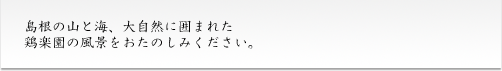 島根の山と海、大自然に囲まれた鶏楽園の風景をおたのしみください。